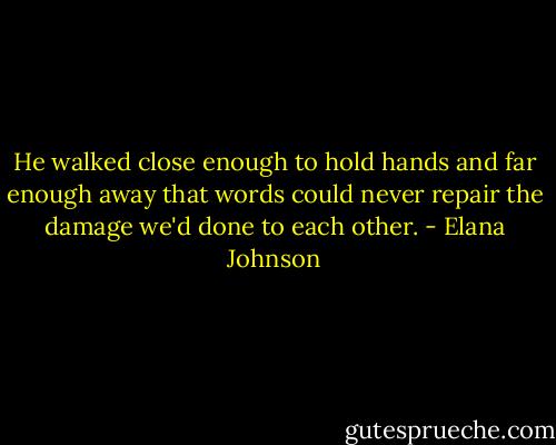 He walked close enough to hold hands and far enough away that words could never repair the damage we'd done to each other. - Elana Johnson