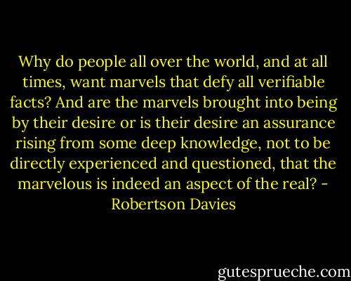 Why do people all over the world, and at all times, want marvels that defy all verifiable facts? And are the marvels brought into being by their desire or is their desire an assurance rising from some deep knowledge, not to be directly experienced and questioned, that the marvelous is indeed an aspect of the real? - Robertson Davies