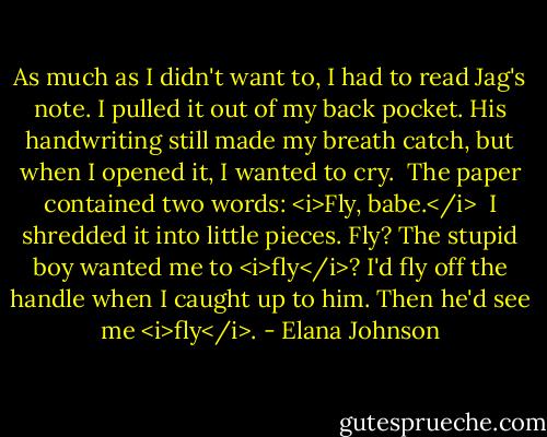 As much as I didn't want to, I had to read Jag's note. I pulled it out of my back pocket. His handwriting still made my breath catch, but when I opened it, I wanted to cry.<br /><br />The paper contained two words: <i>Fly, babe.</i><br /><br />I shredded it into little pieces. Fly? The stupid boy wanted me to <i>fly</i>? I'd fly off the handle when I caught up to him. Then he'd see me <i>fly</i>. - Elana Johnson