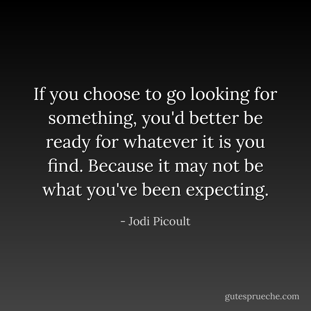 If you choose to go looking for something, you'd better be ready for whatever it is you find. Because it may not be what you've been expecting. - Jodi Picoult