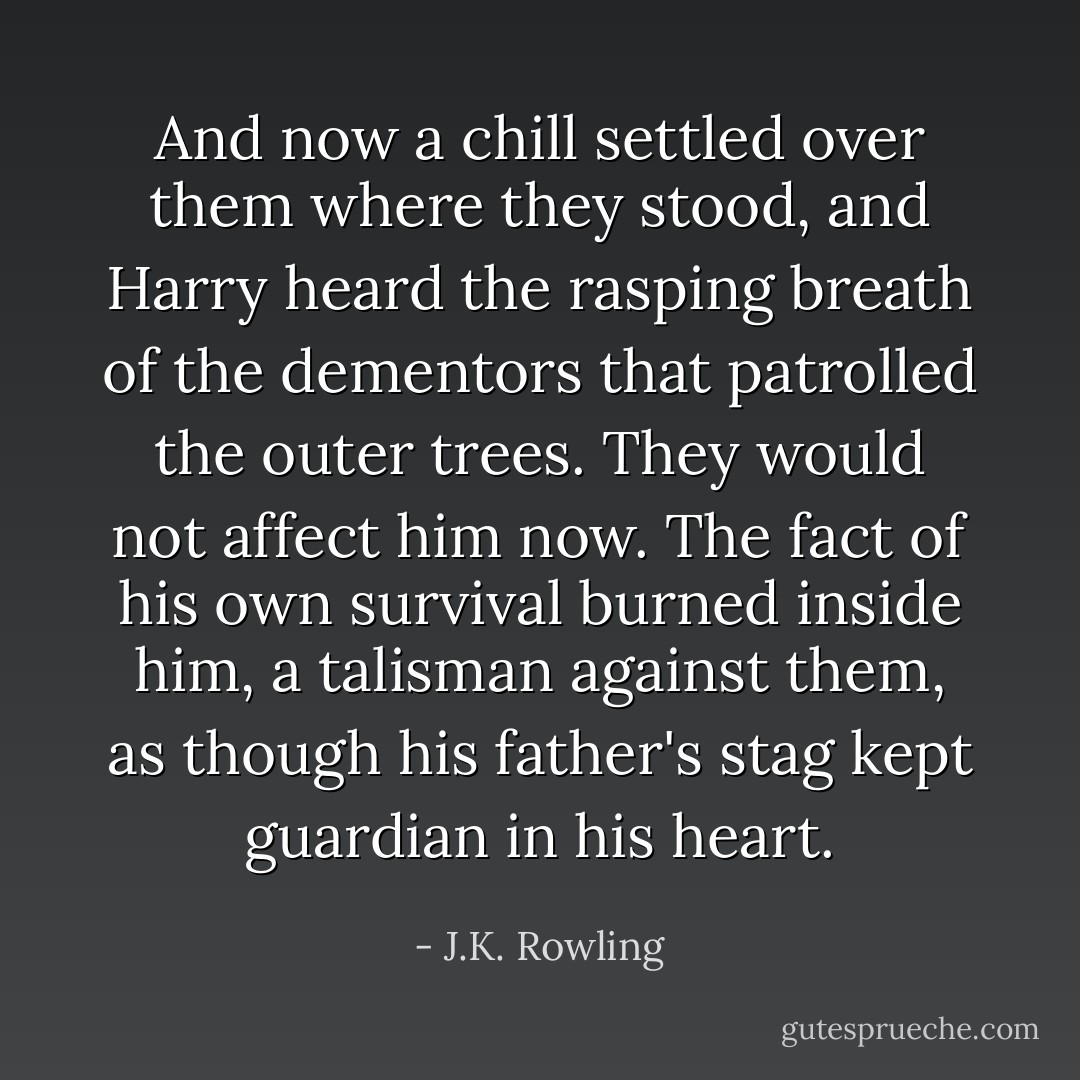 And now a chill settled over them where they stood, and Harry heard the rasping breath of the dementors that patrolled the outer trees. They would not affect him now. The fact of his own survival burned inside him, a talisman against them, as though his father's stag kept guardian in his heart. - J.K. Rowling