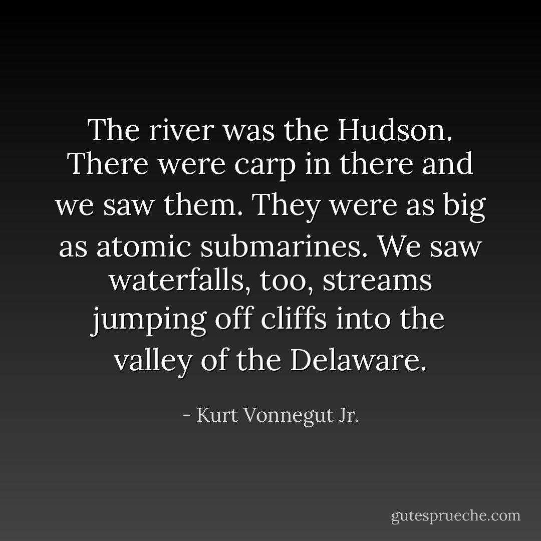 The river was the Hudson. There were carp in there and we saw them. They were as big as atomic submarines. We saw waterfalls, too, streams jumping off cliffs into the valley of the Delaware. - Kurt Vonnegut Jr.