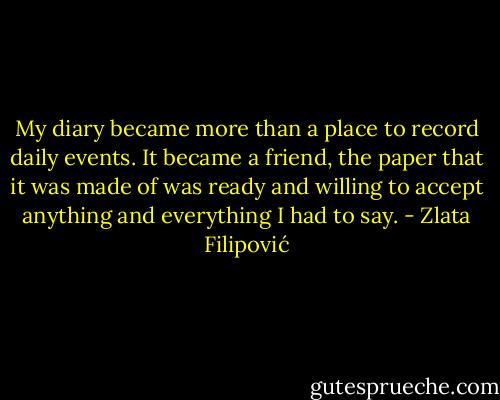 My diary became more than a place to record daily events. It became a friend, the paper that it was made of was ready and willing to accept anything and everything I had to say. - Zlata Filipović