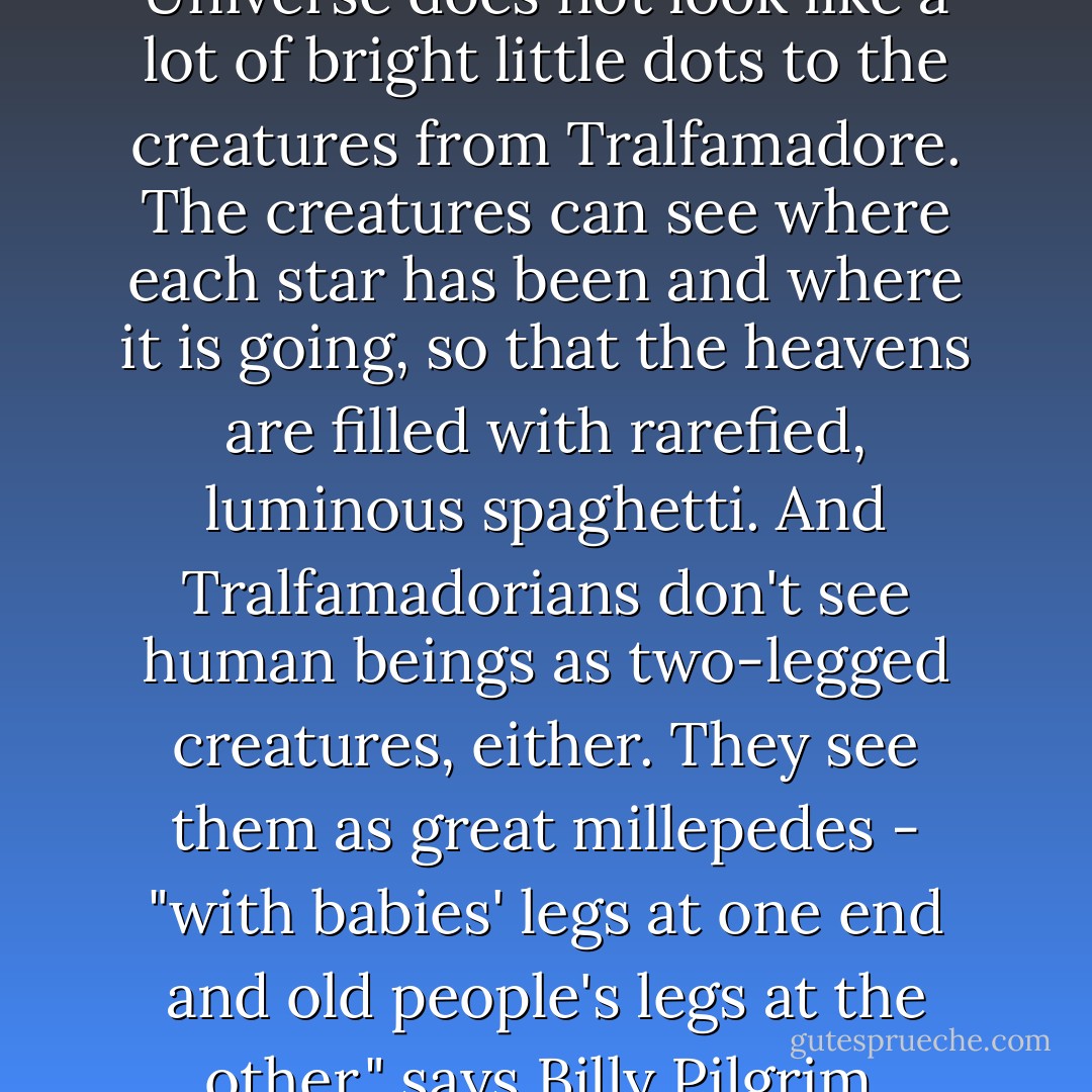 Billy Pilgrim says that the Universe does not look like a lot of bright little dots to the creatures from Tralfamadore. The creatures can see where each star has been and where it is going, so that the heavens are filled with rarefied, luminous spaghetti. And Tralfamadorians don't see human beings as two-legged creatures, either. They see them as great millepedes - "with babies' legs at one end and old people's legs at the other," says Billy Pilgrim. - Kurt Vonnegut Jr.
