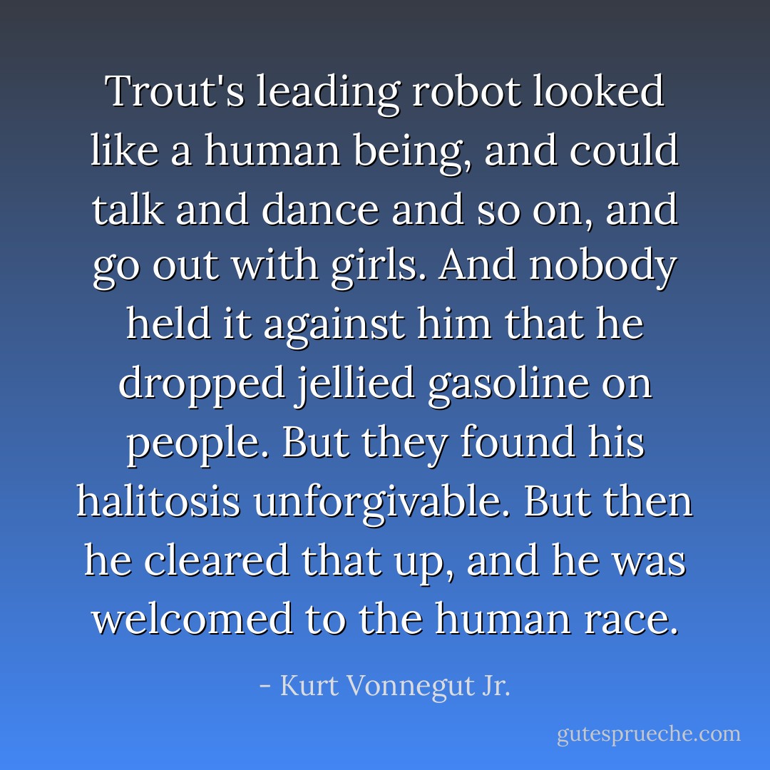 Trout's leading robot looked like a human being, and could talk and dance and so on, and go out with girls. And nobody held it against him that he dropped jellied gasoline on people. But they found his halitosis unforgivable. But then he cleared that up, and he was welcomed to the human race. - Kurt Vonnegut Jr.