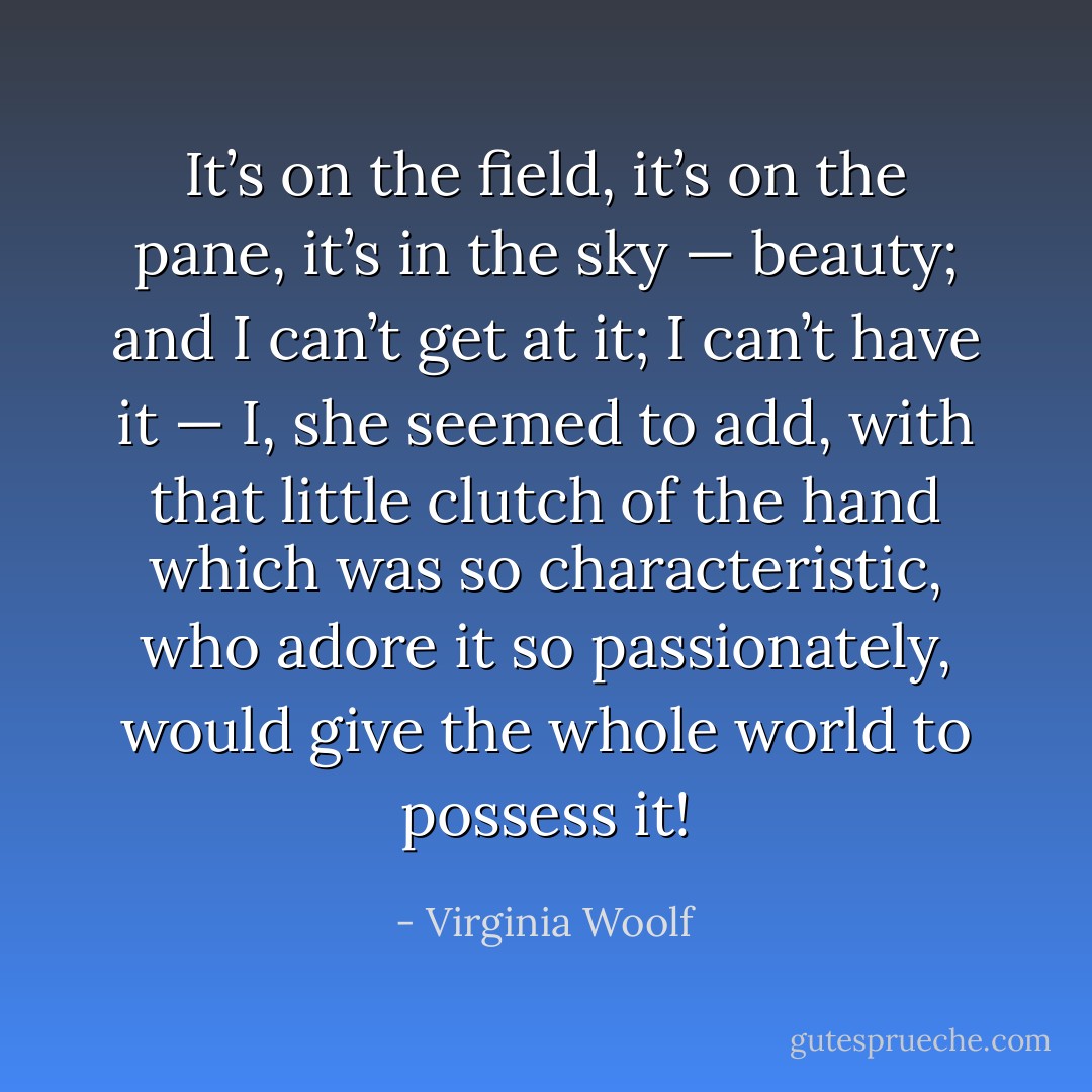 It’s on the field, it’s on the pane, it’s in the sky — beauty; and I can’t get at it; I can’t have it — I, she seemed to add, with that little clutch of the hand which was so characteristic, who adore it so passionately, would give the whole world to possess it! - Virginia Woolf