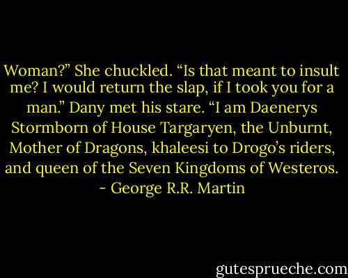 Woman?” She chuckled. “Is that meant to insult me? I would return the slap, if I took you for a man.” Dany met his stare. “I am Daenerys Stormborn of House Targaryen, the Unburnt, Mother of Dragons, khaleesi to Drogo’s riders, and queen of the Seven Kingdoms of Westeros. - George R.R. Martin