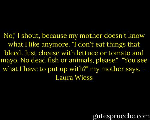 No," I shout, because my mother doesn't know what I like anymore. "I don't eat things that bleed. Just cheese with lettuce or tomato and mayo. No dead fish or animals, please."<br /><br />"You see what I have to put up with?" my mother says. - Laura Wiess