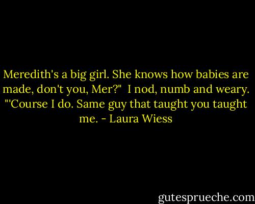 Meredith's a big girl. She knows how babies are made, don't you, Mer?"<br /><br />I nod, numb and weary. "'Course I do. Same guy that taught you taught me. - Laura Wiess