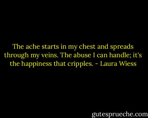 The ache starts in my chest and spreads through my veins. The abuse I can handle; it's the happiness that cripples. - Laura Wiess