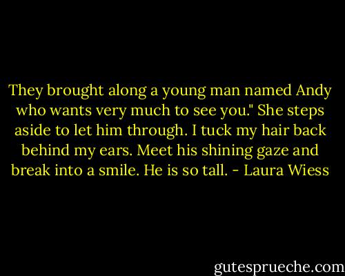 They brought along a young man named Andy who wants very much to see you." She steps aside to let him through.<br />I tuck my hair back behind my ears.<br />Meet his shining gaze and break into a smile.<br />He is so tall. - Laura Wiess