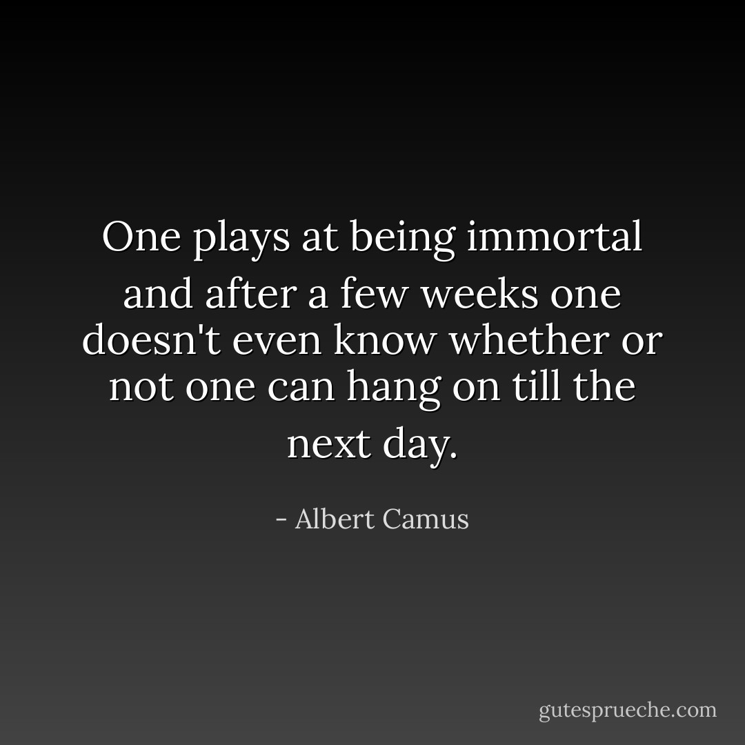 One plays at being immortal and after a few weeks one doesn't even know whether or not one can hang on till the next day. - Albert Camus