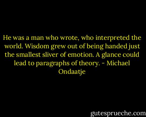 He was a man who wrote, who interpreted the world. Wisdom grew out of being handed just the smallest sliver of emotion. A glance could lead to paragraphs of theory. - Michael Ondaatje