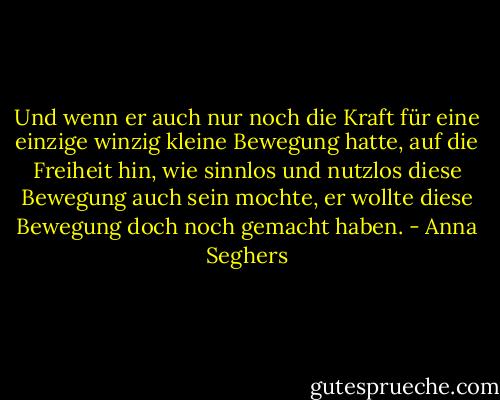 Und wenn er auch nur noch die Kraft für eine einzige winzig kleine Bewegung hatte, auf die Freiheit hin, wie sinnlos und nutzlos diese Bewegung auch sein mochte, er wollte diese Bewegung doch noch gemacht haben. - Anna Seghers