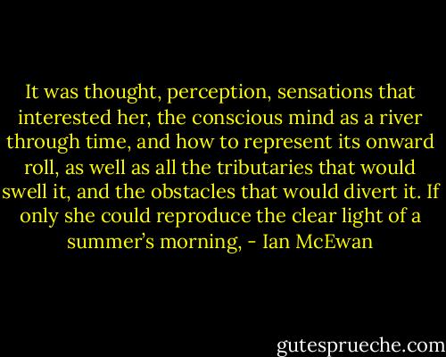 It was thought, perception, sensations that interested her, the conscious mind as a river through time, and how to represent its onward roll, as well as all the tributaries that would swell it, and the obstacles that would divert it. If only she could reproduce the clear light of a summer’s morning, - Ian McEwan