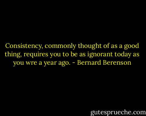 Consistency, commonly thought of as a good thing, requires you to be as ignorant today as you wre a year ago. - Bernard Berenson