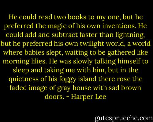 He could read two books to my one, but he preferred the magic of his own inventions. He could add and subtract faster than lightning, but he preferred his own twilight world, a world where babies slept, waiting to be gathered like morning lilies. He was slowly talking himself to sleep and taking me with him, but in the quietness of his foggy island there rose the faded image of gray house with sad brown doors. - Harper Lee