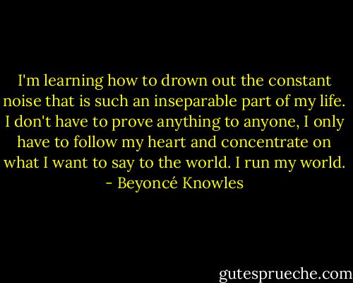 I'm learning how to drown out the constant noise that is such an inseparable part of my life. I don't have to prove anything to anyone, I only have to follow my heart and concentrate on what I want to say to the world. I run my world. - Beyoncé Knowles
