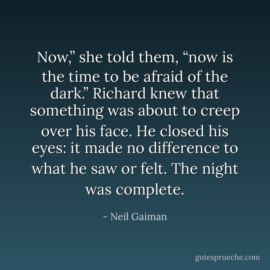 Now,” she told them, “now is the time to be afraid of the dark.” Richard knew that something was about to creep over his face. He closed his eyes: it made no difference to what he saw or felt. The night was complete. - Neil Gaiman