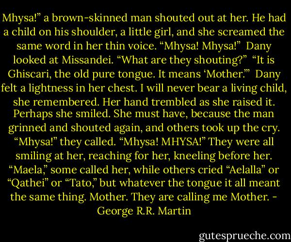 Mhysa!” a brown-skinned man shouted out at her. He had a child on his shoulder, a little girl, and she screamed the same word in her thin voice. “Mhysa! Mhysa!”<br /><br />Dany looked at Missandei. “What are they shouting?”<br /><br />“It is Ghiscari, the old pure tongue. It means ‘Mother.’”<br /><br />Dany felt a lightness in her chest. I will never bear a living child, she remembered. Her hand trembled as she raised it. Perhaps she smiled. She must have, because the man grinned and shouted again, and others took up the cry. “Mhysa!” they called. “Mhysa! MHYSA!” They were all smiling at her, reaching for her, kneeling before her. “Maela,” some called her, while others cried “Aelalla” or “Qathei” or “Tato,” but whatever the tongue it all meant the same thing. Mother. They are calling me Mother. - George R.R. Martin