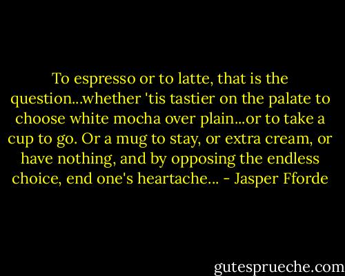 To espresso or to latte, that is the question...whether 'tis tastier on the palate to choose white mocha over plain...or to take a cup to go. Or a mug to stay, or extra cream, or have nothing, and by opposing the endless choice, end one's heartache... - Jasper Fforde