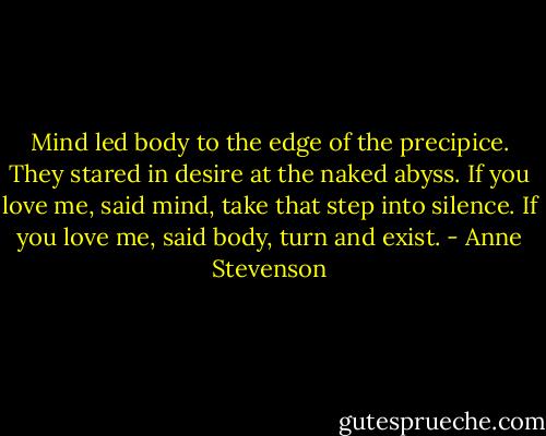 Mind led body<br />to the edge of the precipice.<br />They stared in desire<br />at the naked abyss.<br />If you love me, said mind,<br />take that step into silence.<br />If you love me, said body,<br />turn and exist. - Anne Stevenson