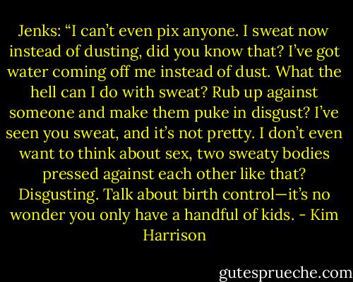 Jenks: “I can’t even pix anyone. I sweat now instead of dusting, did you know that? I’ve got water coming off me instead of dust. What the hell can I do with sweat? Rub up against someone and make them puke in disgust? I’ve seen you sweat, and it’s not pretty. I don’t even want to think about sex, two sweaty bodies pressed against each other like that? Disgusting. Talk about birth control—it’s no wonder you only have a handful of kids. - Kim Harrison