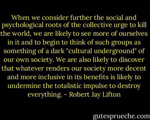 When we consider further the social and psychological roots of the collective urge to kill the world, we are likely to see more of ourselves in it and to begin to think of such groups as something of a dark "cultural underground" of our own society. We are also likely to discover that whatever renders our society more decent and more inclusive in its benefits is likely to undermine the totalistic impulse to destroy everything. - Robert Jay Lifton