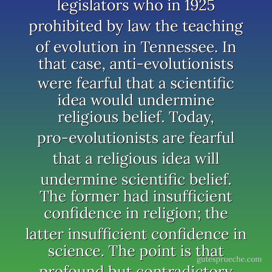 Educators may bring upon themselves unnecessary travail by taking a tactless and unjustifiable position about the relation between scientific and religious narratives. We see this, of course, in the conflict concerning creation science. Some educators representing, as they think, the conscience of science act much like those legislators who in 1925 prohibited by law the teaching of evolution in Tennessee. In that case, anti-evolutionists were fearful that a scientific idea would undermine religious belief. Today, pro-evolutionists are fearful that a religious idea will undermine scientific belief. The former had insufficient confidence in religion; the latter insufficient confidence in science. The point is that profound but contradictory ideas may exist side by side, if they are constructed from different materials and methods and have different purposes. Each tells us something important about where we stand in the universe, and it is foolish to insist that they must despise each other. - Neil Postman