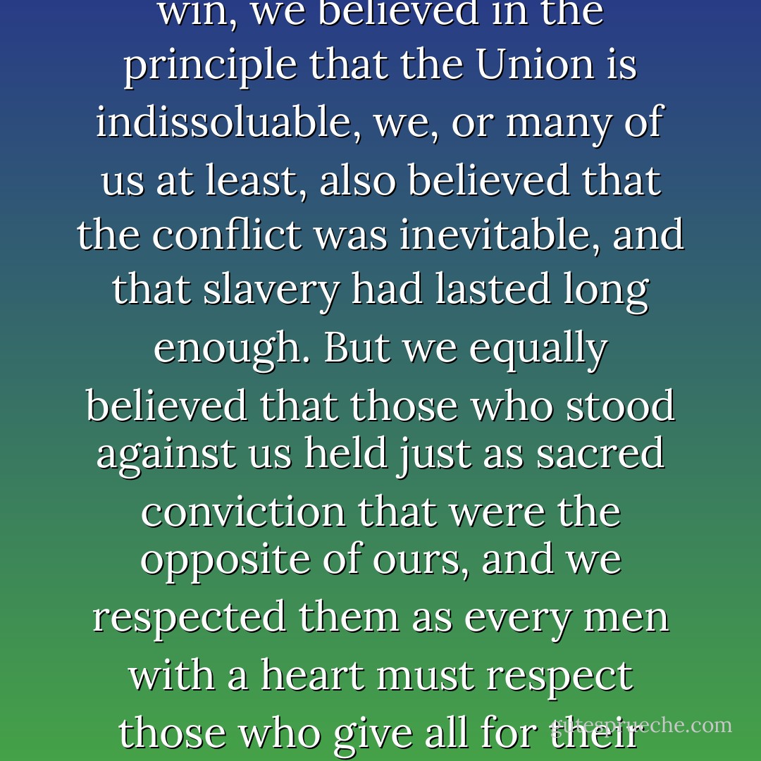 We believed that it was most desirable that the North should win, we believed in the principle that the Union is indissoluable, we, or many of us at least, also believed that the conflict was inevitable, and that slavery had lasted long enough. But we equally believed that those who stood against us held just as sacred conviction that were the opposite of ours, and we respected them as every men with a heart must respect those who give all for their belief. - Oliver Wendell Holmes Jr.