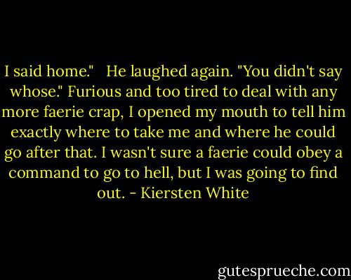 I said home."<br /><br /> He laughed again. "You didn't say whose." Furious and too tired to deal with any more faerie crap, I opened my mouth to tell him exactly where to take me and where he could go after that. I wasn't sure a faerie could obey a command to go to hell, but I was going to find out. - Kiersten White