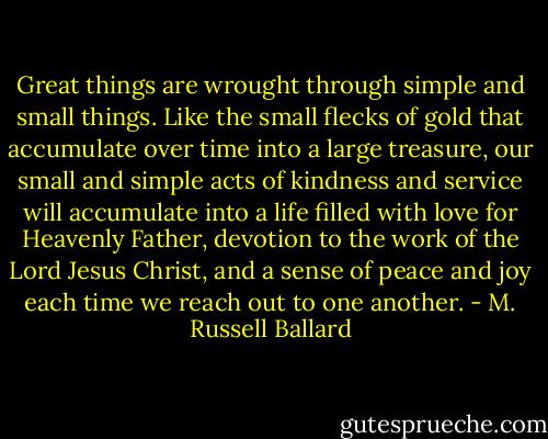 Great things are wrought through simple and small things. Like the small flecks of gold that accumulate over time into a large treasure, our small and simple acts of kindness and service will accumulate into a life filled with love for Heavenly Father, devotion to the work of the Lord Jesus Christ, and a sense of peace and joy each time we reach out to one another. - M. Russell Ballard