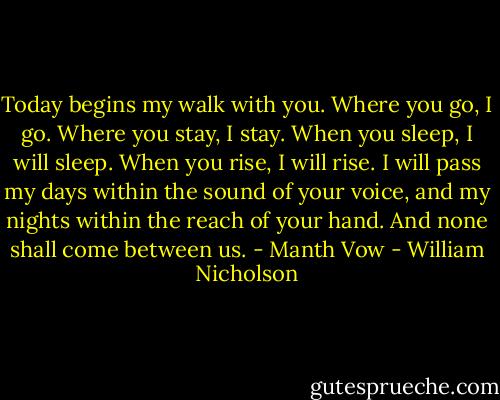 Today begins my walk with you. Where you go, I go. Where you stay, I stay. When you sleep, I will sleep. When you rise, I will rise. I will pass my days within the sound of your voice, and my nights within the reach of your hand. And none shall come between us. - Manth Vow - William Nicholson