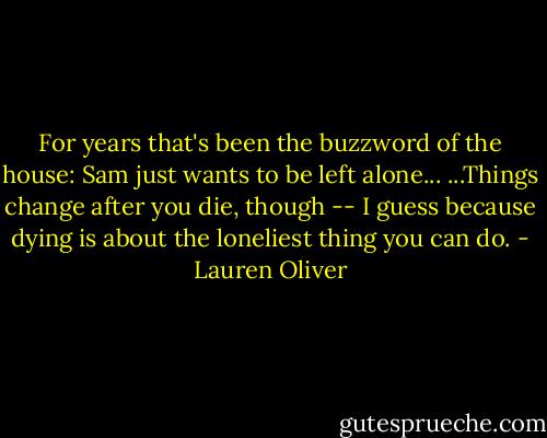 For years that's been the buzzword of the house: Sam just wants to be left alone... ...Things change after you die, though -- I guess because dying is about the loneliest thing you can do. - Lauren Oliver
