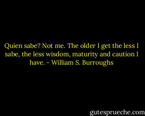 Quien sabe? Not me. The older I get the less I sabe, the less wisdom, maturity and caution I have. - William S. Burroughs