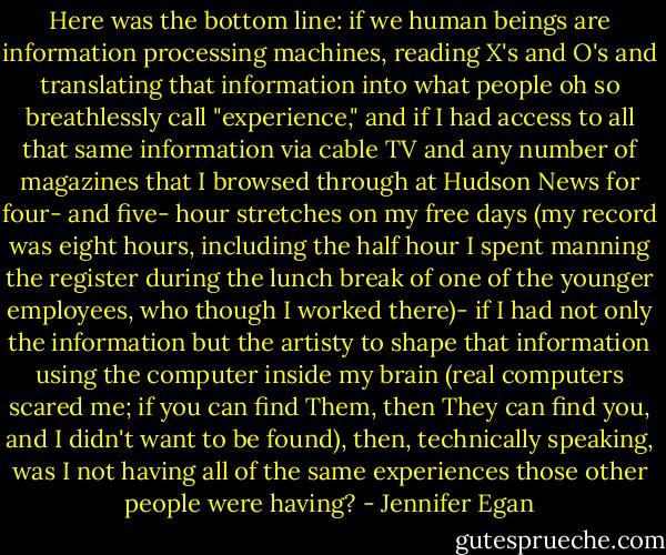 Here was the bottom line: if we human beings are information processing machines, reading X's and O's and translating that information into what people oh so breathlessly call "experience," and if I had access to all that same information via cable TV and any number of magazines that I browsed through at Hudson News for four- and five- hour stretches on my free days (my record was eight hours, including the half hour I spent manning the register during the lunch break of one of the younger employees, who though I worked there)- if I had not only the information but the artisty to shape that information using the computer inside my brain (real computers scared me; if you can find Them, then They can find you, and I didn't want to be found), then, technically speaking, was I not having all of the same experiences those other people were having? - Jennifer Egan