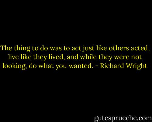 The thing to do was to act just like others acted, live like they lived, and while they were not looking, do what you wanted. - Richard Wright
