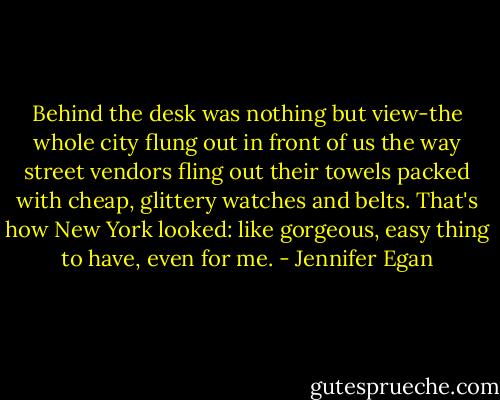 Behind the desk was nothing but view-the whole city flung out in front of us the way street vendors fling out their towels packed with cheap, glittery watches and belts. That's how New York looked: like gorgeous, easy thing to have, even for me. - Jennifer Egan