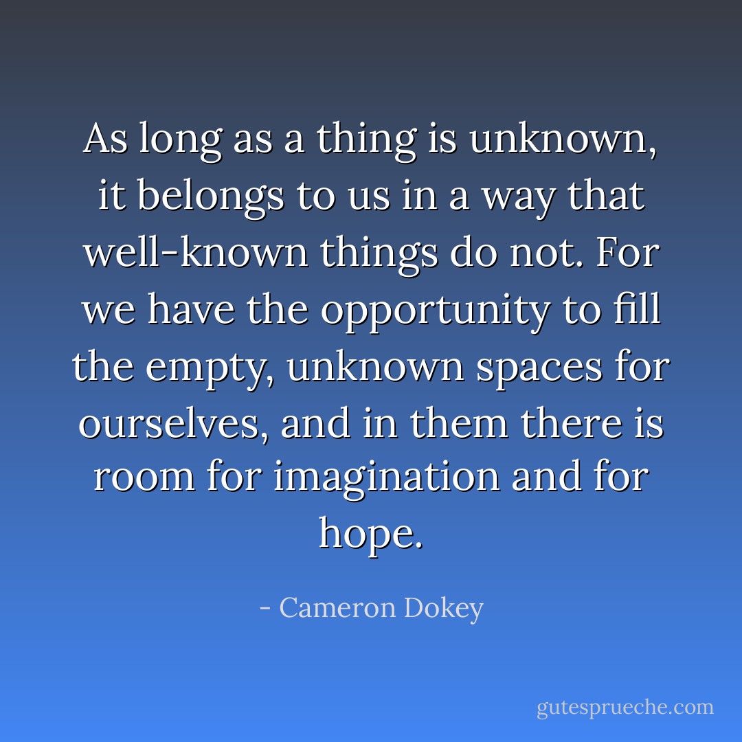 As long as a thing is unknown, it belongs to us in a way that well-known things do not. For we have the opportunity to fill the empty, unknown spaces for ourselves, and in them there is room for imagination and for hope. - Cameron Dokey
