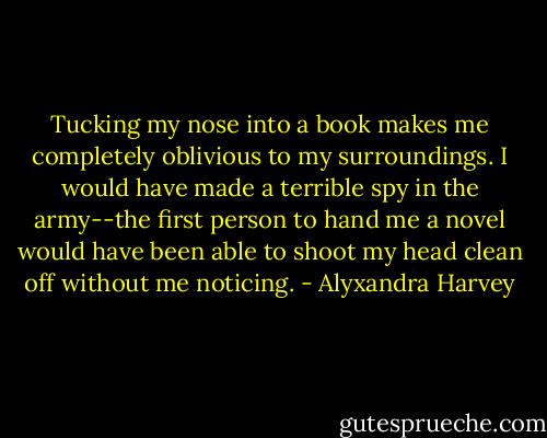 Tucking my nose into a book makes me completely oblivious to my surroundings. I would have made a terrible spy in the army--the first person to hand me a novel would have been able to shoot my head clean off without me noticing. - Alyxandra Harvey