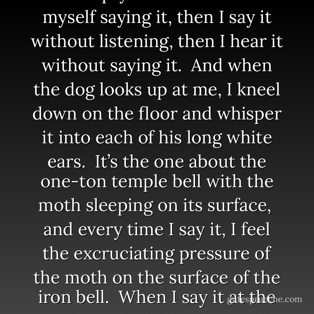 <b>Japan</b><br /><br />Today I pass the time reading<br />a favorite haiku,<br />saying the few words over and over.<br /><br />It feels like eating<br />the same small, perfect grape<br />again and again.<br /><br />I walk through the house reciting it<br />and leave its letters falling<br />through the air of every room.<br /><br />I stand by the big silence of the piano and say it.<br />I say it in front of a painting of the sea.<br />I tap out its rhythm on an empty shelf.<br /><br />I listen to myself saying it,<br />then I say it without listening,<br />then I hear it without saying it.<br /><br />And when the dog looks up at me,<br />I kneel down on the floor<br />and whisper it into each of his long white ears.<br /><br />It’s the one about the one-ton<br />temple bell<br />with the moth sleeping on its surface,<br /><br />and every time I say it, I feel the excruciating<br />pressure of the moth<br />on the surface of the iron bell.<br /><br />When I say it at the window,<br />the bell is the world<br />and I am the moth resting there.<br /><br />When I say it into the mirror,<br />I am the heavy bell<br />and the moth is life with its papery wings.<br /><br />And later, when I say it to you in the dark,<br />you are the bell,<br />and I am the tongue of the bell, ringing you,<br /><br />and the moth has flown<br />from its line<br />and moves like a hinge in the air above our bed. - Billy Collins