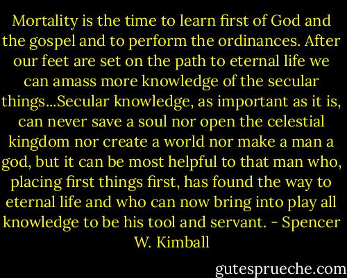 Mortality is the time to learn first of God and the gospel and to perform the ordinances. After our feet are set on the path to eternal life we can amass more knowledge of the secular things...Secular knowledge, as important as it is, can never save a soul nor open the celestial kingdom nor create a world nor make a man a god, but it can be most helpful to that man who, placing first things first, has found the way to eternal life and who can now bring into play all knowledge to be his tool and servant. - Spencer W. Kimball
