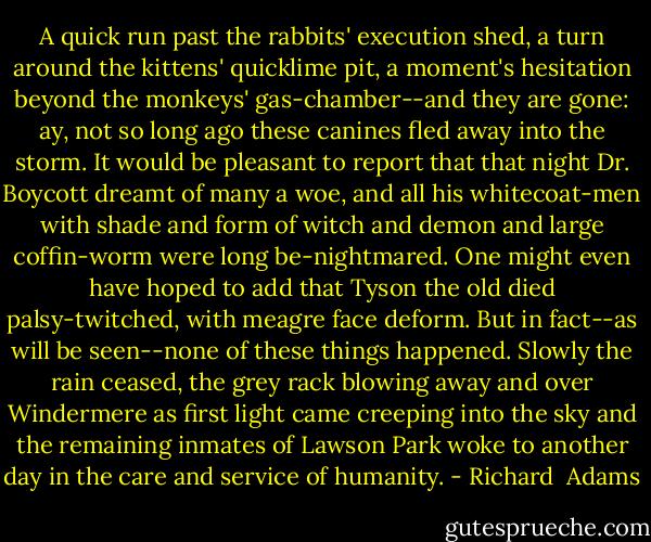 A quick run past the rabbits' execution shed, a turn around the kittens' quicklime pit, a moment's hesitation beyond the monkeys' gas-chamber--and they are gone: ay, not so long ago these canines fled away into the storm. It would be pleasant to report that that night Dr. Boycott dreamt of many a woe, and all his whitecoat-men with shade and form of witch and demon and large coffin-worm were long be-nightmared. One might even have hoped to add that Tyson the old died palsy-twitched, with meagre face deform. But in fact--as will be seen--none of these things happened. Slowly the rain ceased, the grey rack blowing away and over Windermere as first light came creeping into the sky and the remaining inmates of Lawson Park woke to another day in the care and service of humanity. - Richard  Adams