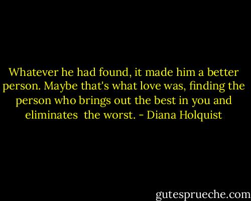 Whatever he had found, it made him a better person. Maybe that's what love was, finding the person who brings out the best in you and eliminates <br />the worst. - Diana Holquist