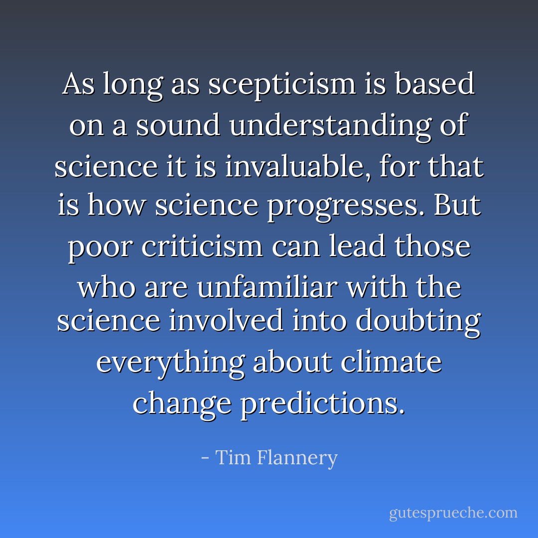 As long as scepticism is based on a sound understanding of science it is invaluable, for that is how science progresses. But poor criticism can lead those who are unfamiliar with the science involved into doubting everything about climate change predictions. - Tim Flannery