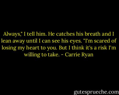 Always," I tell him. He catches his breath and I lean away until I can see his eyes. "I'm scared of losing my heart to you. But I think it's a risk I'm willing to take. - Carrie Ryan