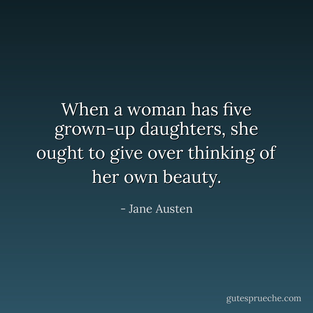 When a woman has five grown-up daughters, she ought to give over thinking of her own beauty. - Jane Austen