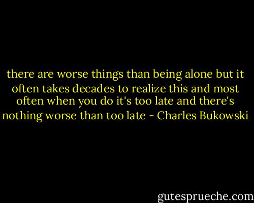 there are worse things<br />than being alone<br />but it often takes<br />decades to realize this<br />and most often when you do<br />it's too late<br />and there's nothing worse<br />than too late - Charles Bukowski