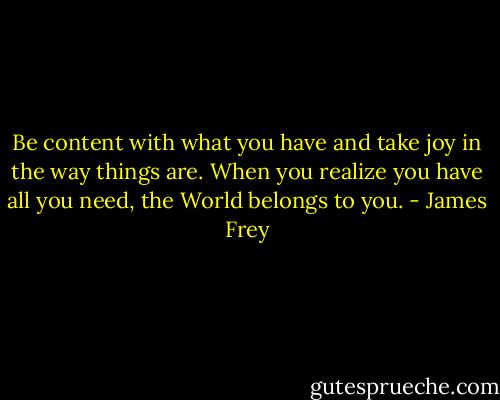 Be content with what you have and take joy in the way things are. When you realize you have all you need, the World belongs to you. - James Frey