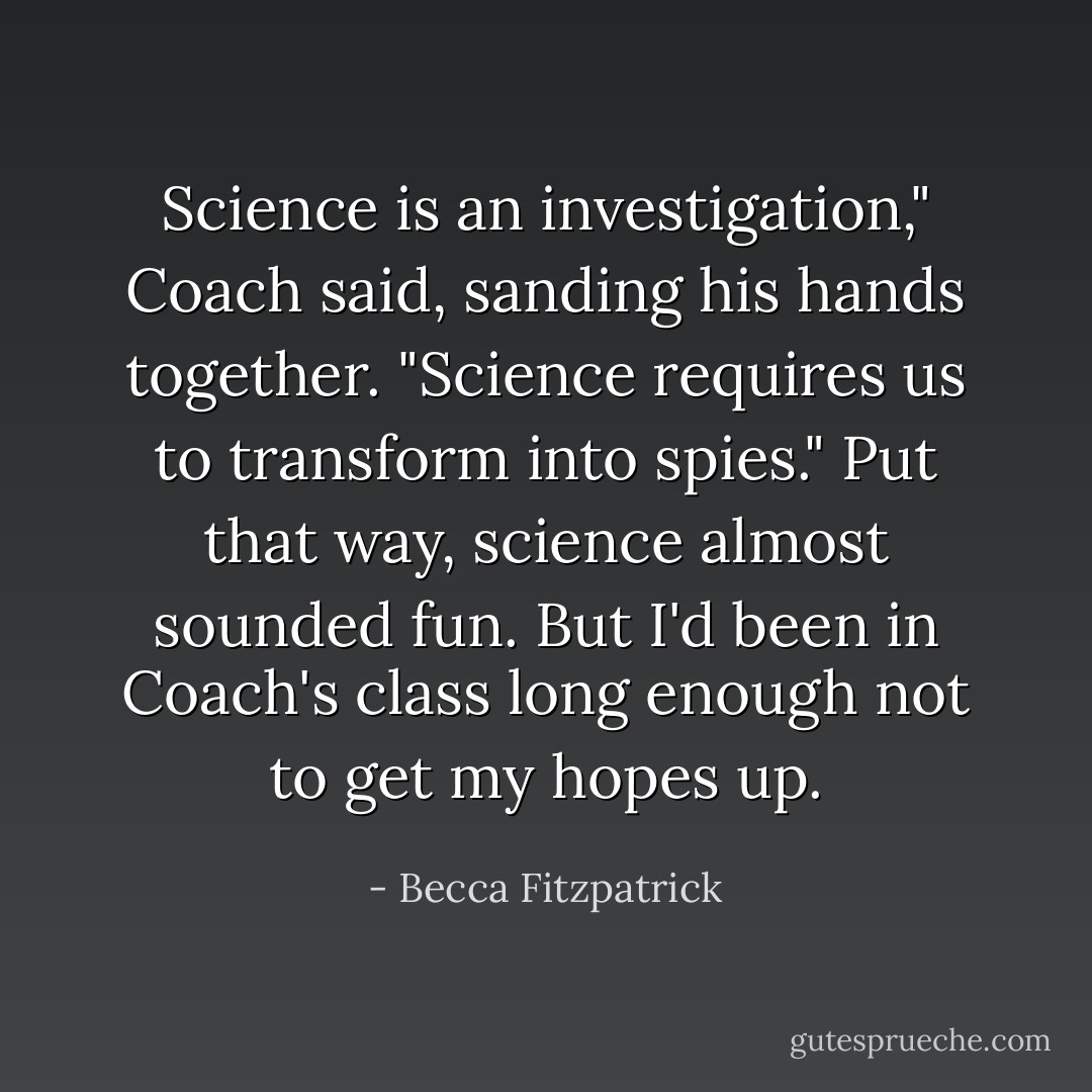 Science is an investigation," Coach said, sanding his hands together. "Science requires us to transform into spies." Put that way, science almost sounded fun. But I'd been in Coach's class long enough not to get my hopes up. - Becca Fitzpatrick